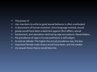 The power of clan members to enforce good sexual behavior is often overlooked in discussions of human evolution. Once language evolved, sexual gossip would have been a deterrent against illicit affairs, sexual harassment, and reputation-destroying rape accusations. Nevertheless, the prevalence of rape in human prehistory is still subject to intense debate. The higher the actual prevalence was, the less important female mate choice would have been, and the weaker my sexual choice theory would become. 