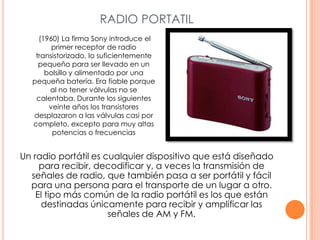 RADIO PORTATIL (1960) La firma Sony introduce el primer receptor de radio transistorizado, lo suficientemente pequeño para ser llevado en un bolsillo y alimentado por una pequeña batería. Era fiable porque al no tener válvulas no se calentaba. Durante los siguientes veinte años los transistores desplazaron a las válvulas casi por completo, excepto para muy altas potencias o frecuenciasUn radio portátil es cualquier dispositivo que está diseñado para recibir, decodificar y, a veces la transmisión de señales de radio, que también pasa a ser portátil y fácil para una persona para el transporte de un lugar a otro. El tipo más común de la radio portátil es los que están destinadas únicamente para recibir y amplificar las señales de AM y FM.