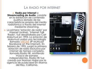 La radio por internetRadio por Internet o Streamcasting de Audio, consiste en la exhibición de contenido auditivo dotado de las características propias del medio radiofónico a través del internet mediante streaming.La primera "estación de radio" por Internet (online), "Internet Talk Radio", fue desarrollada por Carl Malumud en 1993. La estación de Malumud usaba una tecnología llamada MBONE (IP MulticastBackboneonthe Internet). En febrero de 1995, surgió la primera estación de radio exclusiva por internet de tiempo completo, llamada Radio HK, emitiendo música de bandas independientes. Radio HK fue creado por Norman Hajjar por la agencia de publicidad en Marina del Rey, California.