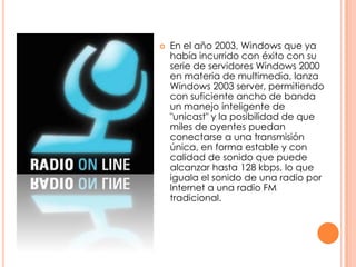 En el año 2003, Windows que ya había incurrido con éxito con su serie de servidores Windows 2000 en materia de multimedia, lanza Windows 2003 server, permitiendo con suficiente ancho de banda un manejo inteligente de "unicast" y la posibilidad de que miles de oyentes puedan conectarse a una transmisión única, en forma estable y con calidad de sonido que puede alcanzar hasta 128 kbps, lo que iguala el sonido de una radio por Internet a una radio FM tradicional.