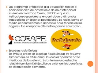 Los programas enfocados a la educación nacen a partir del índice de deserción o de no asistencia al sistema escolarizado formal, debido a que las instituciones escolares se encontraban a distancias inaccesibles en algunas poblaciones. La radio, como un medio económicamente accesible para tenerse en los hogares, fue el espacio alternativo para la educación.Escuelas radiofónicas En 1955 se crean las Escuelas Radiofónicas de la Sierra Tarahumara en Chihuahua, las cuales operaron hasta mediados de los setenta, éstas tenían una estrecha relación con la misión jesuita de extender los beneficios de la educación elemental.