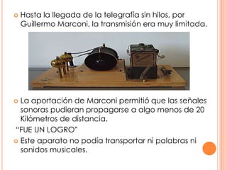 Hasta la llegada de la telegrafía sin hilos, por Guillermo Marconi, la transmisión era muy limitada. La aportación de Marconi permitió que las señales sonoras pudieran propagarse a algo menos de 20 Kilómetros de distancia. “FUE UN LOGRO”Este aparato no podía transportar ni palabras ni sonidos musicales.