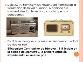 Siglo XX (A. Fleming y R.A Fessenden) Permitieron la transmisión de la voz humana. A partir de ese momento inicio, de verdad, la radio que hoy conocemos.En 1916 se inaugura la primera emisora en la ciudad de Nueva York