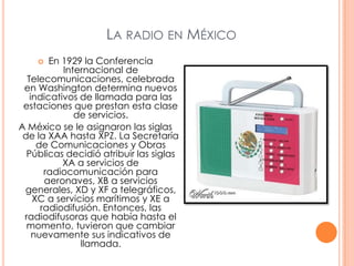 El ingeniero Constantino de Tárnava, 1919 instala en la ciudad de Monterrey, la primera estación experimental en nuestro paísLa radio en MéxicoEn 1929 la Conferencia Internacional de Telecomunicaciones, celebrada en Washington determina nuevos indicativos de llamada para las estaciones que prestan esta clase de servicios. A México se le asignaron las siglas de la XAA hasta XPZ. La Secretaría de Comunicaciones y Obras Públicas decidió atribuir las siglas XA a servicios de radiocomunicación para aeronaves, XB a servicios generales, XD y XF a telegráficos, XC a servicios marítimos y XE a radiodifusión. Entonces, las radiodifusoras que había hasta el momento, tuvieron que cambiar nuevamente sus indicativos de llamada. 