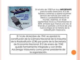 En el año de 1930 fue muy IMPORTANTE para la radio mexicana. El 5 de febrero comenzó a operar el primer servicio de noticias por radio en México y probablemente en el mundo. Además, el 18 de septiembre inicia sus transmisiones la XEW, emisora que marcó a la vez, el final de un período y el inicio de una nueva etapa en la historia de la radiodifusión mexicana.El 14 de diciembre de 1941 se aprobó la constitución de la Cámara Nacional de la Industria de la Radiodifusión (CIR) por parte de la Secretaría de Economía Nacional. El 2 de enero de 1942 quedó formalmente integrada y con Emilio Azcárraga Vidaurreta como primer presidente de la organización. 