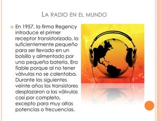 La radio en el mundoEn 1957, la firma Regency introduce el primer receptor transistorizado, lo suficientemente pequeño para ser llevado en un bolsillo y alimentado por una pequeña batería. Era fiable porque al no tener válvulas no se calentaba. Durante los siguientes veinte años los transistores desplazaron a las válvulas casi por completo, excepto para muy altas potencias o frecuencias.