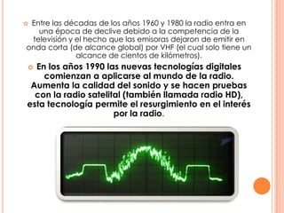 Entre las décadas de los años 1960 y 1980 la radio entra en una época de declive debido a la competencia de la televisión y el hecho que las emisoras dejaron de emitir en onda corta (de alcance global) por VHF (el cual solo tiene un alcance de cientos de kilómetros).En los años 1990 las nuevas tecnologías digitales comienzan a aplicarse al mundo de la radio. Aumenta la calidad del sonido y se hacen pruebas con la radio satelital (también llamada radio HD), esta tecnología permite el resurgimiento en el interés por la radio.
