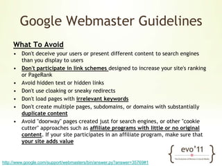 Google Webmaster GuidelinesWhat To AvoidDon't deceive your users or present different content to search engines than you display to usersDon't participate in link schemes designed to increase your site's ranking or PageRankAvoid hidden text or hidden linksDon't use cloaking or sneaky redirectsDon't load pages with irrelevant keywordsDon't create multiple pages, subdomains, or domains with substantially duplicate contentAvoid "doorway" pages created just for search engines, or other "cookie cutter" approaches such as affiliate programs with little or no original content. If your site participates in an affiliate program, make sure that your site adds valuehttp://www.google.com/support/webmasters/bin/answer.py?answer=35769#1