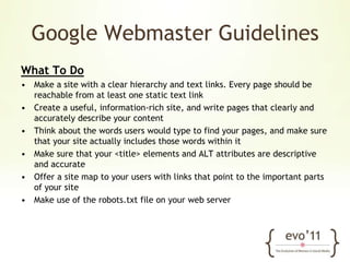 Google Webmaster GuidelinesWhat To DoMake a site with a clear hierarchy and text links. Every page should be reachable from at least one static text linkCreate a useful, information-rich site, and write pages that clearly and accurately describe your contentThink about the words users would type to find your pages, and make sure that your site actually includes those words within itMake sure that your <title> elements and ALT attributes are descriptive and accurateOffer a site map to your users with links that point to the important parts of your siteMake use of the robots.txt file on your web server