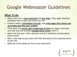 Google Webmaster GuidelinesWhat To DoMake a site with a clear hierarchy and text links. Every page should be reachable from at least one static text linkCreate a useful, information-rich site, and write pages that clearly and accurately describe your contentThink about the words users would type to find your pages, and make sure that your site actually includes those words within itMake sure that your <title> elements and ALT attributes are descriptive and accurateOffer a site map to your users with links that point to the important parts of your siteMake use of the robots.txt file on your web server