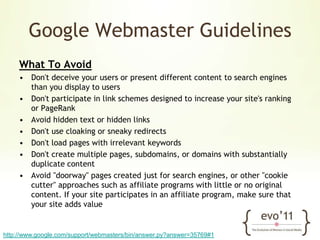 Google Webmaster GuidelinesWhat To AvoidDon't deceive your users or present different content to search engines than you display to usersDon't participate in link schemes designed to increase your site's ranking or PageRankAvoid hidden text or hidden linksDon't use cloaking or sneaky redirectsDon't load pages with irrelevant keywordsDon't create multiple pages, subdomains, or domains with substantially duplicate contentAvoid "doorway" pages created just for search engines, or other "cookie cutter" approaches such as affiliate programs with little or no original content. If your site participates in an affiliate program, make sure that your site adds valuehttp://www.google.com/support/webmasters/bin/answer.py?answer=35769#1
