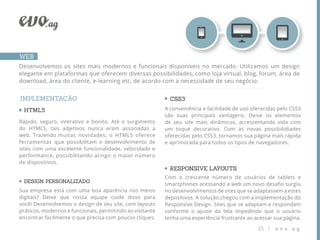 WEB
Desenvolvemos os sites mais modernos e funcionais disponíveis no mercado. Utilizamos um design
elegante em plataformas que oferecem diversas possibilidades, como loja virtual, blog, forum, área de
download, área do cliente, e-learning etc, de acordo com a necessidade de seu negócio.


IMPLEMENTAÇÃO                                                CSS3
 HTML5                                                     A conveniência e facilidade de uso oferecidas pelo CSS3
                                                           são suas principais vantagens. Deixe os elementos
Rápido, seguro, interativo e bonito. Até o surgimento      de seu site mais dinâmicos, acrescentando vida com
do HTML5, tais adjetivos nunca eram associadas a           um toque decorativo. Com as novas possibilidiades
web. Trazendo muitas novidades, o HTML5 oferece            oferecidas pelo CSS3, tornamos sua página mais rápida
ferramentas que possibilitam o desenvolvimento de          e aprimorada para todos os tipos de navegadores.
sites com uma excelente funcionalidade, velocidade e
performance, possibilitando atingir o maior número
de dispositivos.
                                                             RESPONSIVE LAYOUTS
                                                           Com o crescente número de usuários de tablets e
 DESIGN PERSONALIZADO
                                                           smartphones acessando a web um novo desaﬁo surgiu
Sua empresa está com uma boa aparência nos meios           no desenvolvimentos de sites que se adaptassem a estes
digitais? Deixe que nossa equipe cuide disso para          depositivos. A solução chegou com a implementação do
você! Desenvolvemos o design de seu site, com layouts      Responsive Design. Sites que se adaptam e respondam
práticos, modernos e funcionais, permitindo ao visitante   conforme o ajuste da tela impedindo que o usuário
encontrar facilmente o que precisa com poucos cliques.     tenha uma experiência frustrante ao acessar sua página.

                                                                                                15 |   evo.ag
 