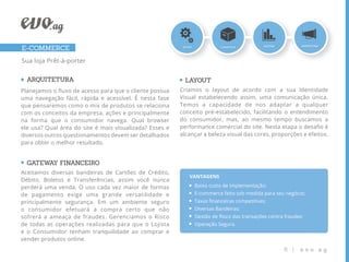 E-COMMERCE
Sua loja Prêt-à-porter


  ARQUITETURA                                              LAYOUT
Planejamos o ﬂuxo de acesso para que o cliente possua    Criamos o layout de acordo com a sua Identidade
uma navegação fácil, rápida e acessível. É nesta fase    Visual estabelecendo assim, uma comunicação única.
que pensaremos como o mix de produtos se relaciona       Temos a capacidade de nos adaptar a qualquer
com os conceitos da empresa, ações e principalmente      conceito pré-estabelecido, facilitando o entendimento
na forma que o consumidor navega. Qual browser           do consumidor, mas, ao mesmo tempo buscamos a
ele usa? Qual área do site é mais visualizada? Esses e   performance comercial do site. Nesta etapa o desaﬁo é
diversos outros questionamentos devem ser detalhados     alcançar a beleza visual das cores, proporções e efeitos.
para obter o melhor resultado.


  GATEWA FINANCEIRO
        Y
Aceitamos diversas bandeiras de Cartões de Crédito,
                                                            VANTAGENS
Débito, Boletos e Transferências, assim você nunca
perderá uma venda. O uso cada vez maior de formas             Baixo custo de implementação;
de pagamento exige uma grande versatilidade e                 E-commerce feito sob medida para seu negócio;
principalmente segurança. Em um ambiente seguro               Taxas ﬁnanceiras competitivas;
o consumidor efetuará a compra certo que não                  Diversas Bandeiras;
sofrerá a ameaça de fraudes. Gerenciamos o Risco              Gestão de Risco das transações contra fraudes;
de todas as operações realizadas para que o Lojista           Operação Segura.
e o Consumidor tenham tranquilidade ao comprar e
vender produtos online.
                                                                                                   6 |    evo.ag
 
