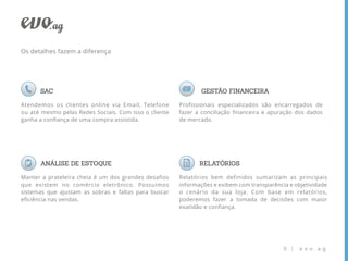 Os detalhes fazem a diferença




      SAC                                                     GESTÃO FINANCEIRA

Atendemos os clientes online via Email, Telefone       Profissionais especializados são encarregados de
ou até mesmo pelas Redes Sociais. Com isso o cliente   fazer a conciliação ﬁnanceira e apuração dos dados
ganha a conﬁança de uma compra assistida.              de mercado.




      ANÁLISE DE ESTOQUE                                      RELATÓRIOS

Manter a prateleira cheia é um dos grandes desafios    Relatórios bem definidos sumarizam as principais
que existem no comércio eletrônico. Possuimos          informações e exibem com transparência e objetividade
sistemas que ajustam as sobras e faltas para buscar    o cenário da sua loja. Com base em relatórios,
eﬁciência nas vendas.                                  poderemos fazer a tomada de decisões com maior
                                                       exatidão e conﬁança.




                                                                                            8 |   evo.ag
 