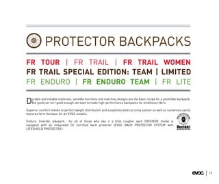 PROTECTOR BACKPACKS
FR TOUR | FR TRAIL | FR TRAIL WOMEN
FR TRAIL SPECIAL EDITION: TEAM | LIMITED
FR ENDURO | FR ENDURO TEAM | FR LITE

   urable and reliable materials, sensible functions and matching designs are the basic recipe for a good bike backpack.
D  But good just isn’t good enough: we want to make high-performance backpacks for ambitious riders.

Superior comfort thanks to perfect weight distribution and a sophisticated carrying system as well as numerous useful
features form the base for all EVOC models.

Enduro, freeride, bikepark… for all of those who like it a little rougher each FREERIDE model is
equipped with an integrated CE Certiﬁed back protector (EVOC BACK PROTECTOR SYSTEM with
LITESHIELD PROTECTOR.)




                                                                                                                           15
 