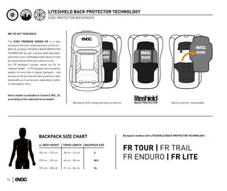 LITESHIELD BACK PROTECTOR TECHNOLOGY
                                       EVOC PROTECTOR BACKPACKS



WE´VE GOT YOUR BACK


The EVOC FREERIDE SERIES FR is a bike
backpack line with integrated back protector.
With CE certiﬁed LITESHIELD BACK PROTECTOR
TECHNOLOGY you get a quality made bike back-
pack that is also a fulﬂedged safety device to help
you avoid injuries when you crash on a trail.
Our FR backpack concept stands out for its
reduced weight – a FR backpack plus protector
weighs no more than a regular backpack – and
because of the fact that the back protector is also
detachable so it can be worn separately or when
it is damaged or dirty.



Every model is available in 3 sizes S, M/L, XL
according to the required torso length:
                                                             Backpack with integrated back protector                                     Back protector replaceable




                                                                                                       Backpack models with LITESHIELD BACK PROTECTOR TECHNOLOGY :
                              BACKPACK SIZE CHART
                              ca. BODY HEIGHT         TORSO LENGTH    BACKPACK SIZE


                              155 cm - 170 cm         38 cm - 43 cm          S
                                                                                                       FR TOUR | FR TRAIL
                              170 cm - 192 cm         44 cm - 50 cm          M/L
                                                                                                       FR ENDURO | FR LITE
                              192 cm - 200 cm         51 cm - 56 cm          XL



16
 