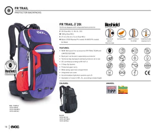 FR TRAIL
            PROTECTOR BACKPACKS




                                  FR TRAIL // 20l
                                  Technical daypack with integrated back protector              BACK PROTECTOR


                                  V 20l (Size M/L; S: 18l, XL: 22l)
                                  W 1300 g (Size M/L)
                                  S 27 cm x 56 cm x 14 cm (Size M/L)
                                  M Nylon 210/D Ripstop PU coated, N 600/D PU coated,            MAXIMUM         EXTRA LIGHT   ADAPTS EASILY   TEMPERATURE
                                                                                                  IMPACT                         TO SPINE      INSENSITIVTY
                                    Air Mesh
                                                                                                PROTECTION


                                  FEATURES:
                                  • NEW: Belt pouch for accessories (FR TRAIL TEAM and
                                    LIMITED EDITION)
                                  • Back part can be worn separately as protector
                                  • Technical day-backpack and back protector all in one
                                  • CE-certified according to EN 1621-2
                                  • 2-Step-Zip System
                                  • Protection gear carry
                                  • Wide swing-open tool compartment
                                  • Integrated rain cover
                                  • Accommodates hydration systems up to 3l
                                  • Available in 3 sizes S, M/L, XL, according to body height


                                  COLOURS:                                                       AWARDS:




     RED - PURPLE
     12212-228 (S)
     12212-428 (M/L)
     12212-628 (XL)


                                  BLACK
                                  12212-201 (S)
                                  12212-401 (M/L)
                                  12212-601(XL)



18
 