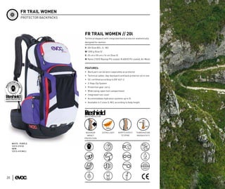 FR TRAIL WOMEN
             PROTECTOR BACKPACKS




                                   FR TRAIL WOMEN // 20l
                                   Technical daypack with integrated back protector anatomically
                                   designed for women

                                   V 20l (Size M/L; S: 18l)
                                   W 1200 g (Size S)
                                   S 25 cm x 50 cm x 16 cm (Size S)
                                   M Nylon 210/D Ripstop PU coated, N 600/D PU coated, Air Mesh



                                   FEATURES:
                                   • Back part can be worn separately as protector
                                   • Technical ladies’ day-backpack and back protector all in one
                                   • CE-certified according to EN 1621-2
                                   • 2-Step-Zip System
                                   • Protection gear carry
                                   • Wide swing-open tool compartment
                                   • Integrated rain cover
                                   • Accommodates hydration systems up to 3l
                                   • Available in 2 sizes S, M/L according to body height




                                   BACK PROTECTOR




                                    MAXIMUM         EXTRA LIGHT       ADAPTS EASILY   TEMPERATURE
                                     IMPACT                             TO SPINE      INSENSITIVTY
                                   PROTECTION

     WHITE - PURPLE
     12213-215 (S)
     NEW:
     12213-415 (M/L)




20
 