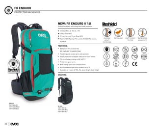 FR ENDURO
            PROTECTOR BACKPACKS




                                  NEW: FR ENDURO // 16l
                                  Enduro backpack with integrated back protector                BACK PROTECTOR


                                  V 16l (Size M/L; S: 15l; XL: 17l)
                                  W 1150 g (Size M/L)
                                  S 27 cm x 56 cm x 11 cm (Size M/L)
                                                                                                 MAXIMUM         EXTRA LIGHT   ADAPTS EASILY   TEMPERATURE
                                  M Nylon 210/D Ripstop PU coated, N 600/D PU coated,
                                                                                                  IMPACT                         TO SPINE      INSENSITIVTY
                                    Air Mesh                                                    PROTECTION

                                  FEATURES:
                                  • Belt pouch for accessories
                                     (FR ENDURO TEAM EDITION)
                                  • Flexible quick-access lycra side pockets
                                  • Small protector backpack reduced to basic needs
                                  • CE-certified according to EN 1621-2
                                  • Protection gear carry
                                  • Wide swing-open tool compartment
                                  • Accommodates hydration systems up to 3l
                                  • Available in 3 sizes S, M/L, XL, according to body height


                                  COLOURS:




     GREEN
     12211-234 (S)
     12211-434 (M/L)              BLACK
     12211-634 (XL)               12211-201 (S)
                                  12211-401 (M/L)
                                  12211-601 (XL)




22
 