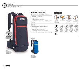 FR LITE
         PROTECTOR BACKPACKS




                               NEW: FR LITE // 10l
                               Lightweight backpack with integrated back protector           BACK PROTECTOR


                               V 10l (Size M/L; S: 9l; XL: 11l)
                               W 950 g (Size M/L)
                               S 27 cm x 56 cm x 7 cm (Size M/L)
                                                                                              MAXIMUM         EXTRA LIGHT   ADAPTS EASILY   TEMPERATURE
                               M Nylon 210/D Ripstop PU coated, N 600/D PU coated,                                            TO SPINE
                                                                                               IMPACT                                       INSENSITIVTY
                                 Air Mesh                                                    PROTECTION


                               FEATURES:
                               • Lightweigt protector backpack reduced to
                                  the essentials
                               • CE-certified according to EN 1621-2
                               • Accommodates hydration systems up to 3l
                               • Available in 3 sizes S, M/L, XL, according to body height




                               COLOURS:




     BLACK
     12210-201 (S)
     12210-401 (M/L)
     12210-601 (XL)
                               BLUE
                               12210-203 (S)
                               12210-403 (M/L)
                               12210-603 (XL)




24
 