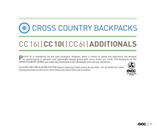 CROSS COUNTRY BACKPACKS

CC 16l | CC 10l | CC 6l | ADDITIONALS
   erfect ﬁt is mandatory for any bike backpack. However, when it comes to speed and endurance the demand
P  for performance in aeration and lightweight design grows with every meter you climb. The backpacks of the
CROSS COUNTRY SERIES are especially developed to be lightweight and improve ventilation.

The EVOC AIR CIRCULATION SYSTEM helps to keep your back as dry as possible – for all ambitious riders
chasing seconds as well as for all of those who like a little extra comfort.




                                                                                                               27
 