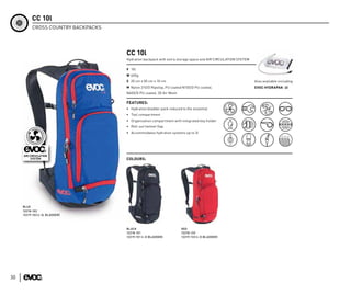 CC 10l
           CROSS COUNTRY BACKPACKS




                                     CC 10l
                                     Hydration backpack with extra storage space and AIR CIRCULATION SYSTEM

                                     V 10l
                                     W 600g
                                     S 20 cm x 50 cm x 10 cm                                                  Also available including
                                     M Nylon 210/D Ripstop, PU coated N150/D PU coated,                       EVOC HYDRAPAK -2l
                                     N600/D PU coated, 3D Air Mesh

                                     FEATURES:
                                     • Hydration bladder pack reduced to the essential
                                     • Tool compartment
                                     • Organization compartment with integrated key holder
                                     • Roll-out helmet flap
                                     • Accommodates hydration systems up to 3l




                                     COLOURS:




     BLUE
     12218-103
     12219-103 (+ 2L BLADDER)



                                     BLACK                            RED
                                     12218-101                        12218-133
                                     12219-101 (+ 2l BLADDER)         12219-133 (+ 2l BLADDER)




30
 