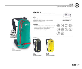 CC 6l
                                                                                          CROSS COUNTRY BACKPACKS




                           NEW: CC 6l
                           Pure hydration backpack simplified to provide the essentials

                           V 6l
                           W 500g
                           S 20 cm x 46 cm x 7 cm                                                Also available including
                           M Nylon 210/D Ripstop PU coated, N150/D PU coated,                    EVOC HYDRAPAK -2l
                           N600/D PU coated, 3D Air Mesh


                           FEATURES:
                           • Straight hydration backpack simplified to the basic needs
                           • Organization compartment with integrated key holder
                           • Accommodates hydration systems up to 3l
                           • Extra bottom pocket for small parts




                           COLOURS:




GREEN
12216-134
12217-134 (+ 2L BLADDER)



                           BLACK                             YELLOW
                           12216-101                         12216-135
                           12217-101 (+ 2l BLADDER)          12217-135 (+ 2l BLADDER)




                                                                                                                            31
 