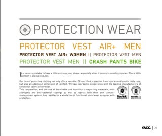 PROTECTION WEAR
PROTECTOR VEST AIR+ MEN
PROTECTOR VEST AIR+ WOMEN || PROTECTOR VEST MEN
PROTECTOR VEST MEN || CRASH PANTS BIKE
 t is never a mistake to have a little extra up your sleeve, especially when it comes to avoiding injuries. Plus a little
Icomfort is always nice, too.

Our line of protective clothing not only offers sensible, CE-certified protection from injuries and comfortable cuts,
but also an additional dimension of comfort. We have worked in cooperation with the leading manufacturers of
functional sports underwear.
This cooperation, and the use of breathable and humidity transporting materials, anti-
allergenic and anti-bacterial coatings as well as fabrics with their own climate-
management system, has resulted in a whole line of functional underwear equipped with
protectors.




                                                                                                                            35
 