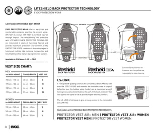 LITESHIELD BACK PROTECTOR TECHNOLOGY
                                      EVOC PROTECTION WEAR



LIGHT AND COMFORTABLE BODY ARMOR


EVOC PROTECTIVE WEAR offers a very light and
comfortable protector vest line to prevent spine-
(EN 1621-2), coccyx- (EN 1621-1) and neck injuries
through impact. The revolutionary soft protectors
with LITESHIELD BACK PROTECTOR TECHNOLOGY
are integrated in vests of functional fabrics and
provide maximum protection and comfort. EVOC
PROTECTOR VESTS combine all the advantages of
functional clothing like moisture transportion and
breathability with a mature back protection system.


Available in 3 (4) sizes: S, M, L , (XL).



VEST SIZE CHART:                                                                                                              Liteshield and Liteshield Air
                                                                                                                              Protector and Coccyx Pad are
MEN
                                                                                                                              replaceable for easy cleaning.
ca. BODY HEIGHT        TORSOLENGTH          VEST SIZE


155 cm - 170 cm        38 cm - 43 cm            S       LS-LINK
170 cm - 182 cm        44 cm - 50 cm            M       A T-shaped EVA-padding connects the LITESHIELD BACK PROTECTOR
                                                        with the COCCYX PAD and extends the available area of impact
182 cm - 192 cm        44 cm - 50 cm            L
                                                        deflection over the lumbar spine. Aside from a maximized area of
192 cm - 200 cm        51 cm - 56 cm            XL      homogeneous shock distribution, the part of the back protector that
                                                        lies against the spine is flat to provide higher wearing comfort.

WOMEN                                                   The LS-LINK is fold away to give an easy access to the removable
ca. BODY HEIGHT        TORSOLENGTH          VEST SIZE   COCCYX PAD.

150 cm - 165 cm        38 cm - 43 cm           S
                                                        Vest models with LITESHIELD BACK PROTECTOR TECHNOLOGY :
165 cm - 175 cm        38 cm - 43 cm           M

175 cm - 185 cm        44 cm - 50 cm           L        PROTECTOR VEST AIR+ MEN | PROTECTOR VEST AIR+ WOMEN
                                                        PROTECTOR VEST MEN | PROTECTOR VEST WOMEN

36
 