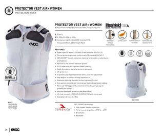PROTECTOR VEST AIR+ WOMEN
              PROTECTION WEAR




                                   PROTECTOR VEST AIR+ WOMEN
                                   Body protection and highly functional bike jersey in one piece



                                   S S/M/L
                                   W S: 590g; M: 600g; L: 610g;
                                   M Jersey Lycra with AQUA ZERO finish by SITIP,                     MAXIMUM     EXTRA LIGHT   ADAPTS EASILY   TEMPERATURE
                                     Honeycomb Mesh, 3D Airbreath Mesh                                 IMPACT                     TO SPINE      INSENSITIVTY
                                                                                                     PROTECTION


                                   FEATURES:
                                   • Super-light CE-tested LITESHIELD AIR protector (EN 1621-2)
                                   • Coccyx protector element conform with CE standard EN 1621-1
                                   • DEFLEXION™ impact-protection material for shoulders, collarbones
                                     and hipbones
                                   • KEVLAR 4-way-stretch abrasion guards
                                   • SITIP upper with dirt repellent NANO coating
                                   • Quick drying, anti-bacterial and anti-allergenic
                                   • UV-protection
                                   • Ergonomically shaped waist belt with 2 point fine adjustment
                                   • High degree of comfort through optimized fit
                                   • Seamless side and shoulder section to prevent friction
                                   • Arm section provided with micro jersey material to prevent rubbing
                                   • Reversed YKK zipper with protective hem and zipper garage to
                                     prevent skin contact
                                   • Machine-washable (protector pad detachable)
                                   • LS-Link connects LITESHIELD PROTECTOR with coccyx pad
                                   • Available in 3 Sizes: S / M / L
                                                                                                                                   BACKSIDE
     WHITE
     12811-202 (S)                                           DEFLEXION™ technology:
     12811-302 (M)
     12811-502 (L)                                           • High-impact flexible protection
                                                             • Performance range from -20°C to + 40°C
                                                             • Breathable
                                                             • Washable




38
 