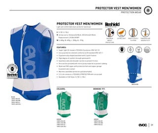 PROTECTOR VEST MEN/WOMEN
                                                                                                        PROTECTION WEAR




                 PROTECTOR VEST MEN/WOMEN
                 Light and comfortable back protector waistcoat                    BACK PROTECTOR



                 S S / M / L / (XL)
                 M Jersey Lycra, Honeycomb Mesh, 3D Airbreath Mesh,
                   Powerstretch-LYCRA SPORT                                         MAXIMUM         EXTRA LIGHT   ADAPTS EASILY   TEMPERATURE
                 W S: 480g; M: 490g; L: 500g; XL: 510g                               IMPACT                         TO SPINE      INSENSITIVTY
                                                                                   PROTECTION


                 FEATURES:
                 • Super-light CE-tested LITESHIELD protector (EN 1621-2)
                 • Coccyx protector element conforms to CE standard EN 1621-1
                 • Ergonomically shaped waistbelt with 2-point fixation
                 • High degree of comfort through optimized fit
                 • Seamless side and shoulder section to prevent friction
                 • Arm section provided with micro jersey material to prevent rubbing
                 • Reversed YKK zipper with protective hem and zipper garage
                    to prevent skin contact
                 • Machine-washable (protector pad detachable)
                 • LS-Link connects LITESHIELD PROTECTOR with coccyx pad
                 • Available in 3 (4) Sizes: S / M / L / (XL)



                                                                                                                      BACKSIDE


                 COLOURS:                                         WOMENS‘ FIT:



BLUE
12813-203 (S)
12813-303 (M)
12813-503 (L)
12813-603 (XL)




                 GREEN                                             GREEN
                 12812-234 (S)                                     12810-234 (S)
                 12812-334 (M)                                     12810-334 (M)
                 12812-534 (L)                                     12810-534 (L)
                 12812-634 (XL)
                                                                                                                                                 39
 