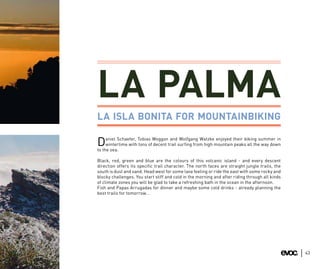 LA PALMA
LA ISLA BONITA FOR MOUNTAINBIKING

     aniel Schaefer, Tobias Woggon and Wolfgang Watzke enjoyed their biking summer in
D    wintertime with tons of decent trail surfing from high mountain peaks all the way down
to the sea.

Black, red, green and blue are the colours of this volcanic island - and every descent
direction offers its specific trail character. The north faces are straight jungle trails, the
south is dust and sand. Head west for some lava feeling or ride the east with some rocky and
blocky challenges. You start stiff and cold in the morning and after riding through all kinds
of climate zones you will be glad to take a refreshing bath in the ocean in the afternoon.
Fish and Papas Arrugadas for dinner and maybe some cold drinks - already planning the
best trails for tomorrow…




                                                                                                 43
 