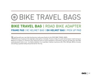 BIKE TRAVEL BAGS
BIKE TRAVEL BAG | ROAD BIKE ADAPTER
FRAME PAD | XC HELMET BAG | DH HELMET BAG | PICK UP PAD

   ravelling with your own bike has become really easy thanks to the EVOC BIKE TRAVEL BAGS.
T  Whether you’re going to the legendary bike parks in Canada, France or Italy, for some early season road training to
Mallorca or Cyprus, or merely to your favourite trails or tracks anywhere in the world, now you can take your own bike
easily by plane, train or car – no matter whether it’s a road bike, triathlon machine an XC, FR or DH bike. Within minutes
everything is packed safely and protected for the trip.




                                                                                                                             47
 