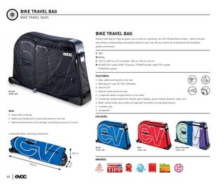 BIKE TRAVEL BAG
             BIKE TRAVEL BAGS




                                                                        BIKE TRAVEL BAG
                                                                        A bike travel bag for trips by plane, car or train for road bikes, XC, DH, FR and enduro bikes – within minutes
                                                                        everything is stowed away and packed safely for your trip. All you need to do is dismantle the handlebar,
                                                                        pedals and wheels.


                                                                        V 280l
                                                                        W 8600g
                                                                        S 130 cm x 80 cm x 27 cm (Inside: 128 cm x 78 cm x 25 cm)
                                                                        M N 600/D PU coated, EVOC Tarpaulin- P1000D double-sided TPU coated,
                                                                          P150/D PU coated


                                                                        FEATURES:
                                                                        • New: additional handle in the rear
                                                                        • Bike bag for road, XC, FR or DH bikes
                                                                        • Also fits 29”
 BLACK                                                                  • Special frame protector mat
 12101-101
                                                                        • 2 separate wheel compartments on the sides
                                                                        • 3 separate compartments for smaller parts (pedals, quick release skewers, tools, etc.)
                                                                        • Wide, stable heavy-duty undercarriage with smoothly running skate wheels
                                                                        • Lockable zips

 NEW:                                                                   • collapsible

 • Improved cut design
                                                                        COLOURS:
 • Additional handle with 4-point attachment in the rear
 • Optimised protection from damage caused by pressure or friction




 collapsible (after removing stabilisers)




                                                                        BLUE                                      RED                                     MULTICOLOUR
                                                                        12101-103                                 12101-133                               12101-110
                                                                30 cm

                                                                        AWARDS:
                                                           cm




                     13 0 c                                                                                                                                     DE L
                            m                                                                                                                               X




                                                                                                                                                                   A
                                                           38




                                                                                                                                                        CH OI



                                                                                                                                                                       R É DA
                                                                                                                                                            LE     C




48
 