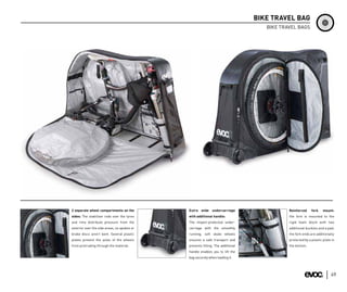 BIKE TRAVEL BAG
                                                                                   BIKE TRAVEL BAGS




2 separate wheel compartments on the         Extra wide undercarriage                      Reinforced     fork    mount:
sides: The stabiliser rods over the tyres    with additional handle:                       the fork is mounted to the
and rims distribute pressure from the        The impact-protected under-                   rigid foam block with two
exterior over the side areas, so spokes or   carriage with the smoothly                    additional buckles and a pad;
brake discs aren’t bent. Several plastic     running, soft skate wheels                    the fork ends are additionally
plates prevent the axles of the wheels       ensures a safe transport and                  protected by a plastic plate in
from protruding through the material.        prevents tilting. The additional              the bottom.
                                             handle enables you to lift the
                                             bag securely when loading it.




                                                                                                                       49
 