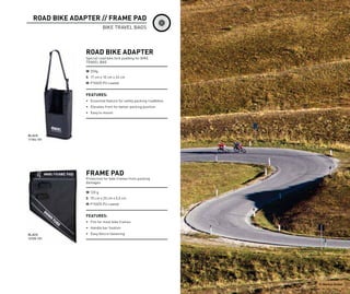 ROAD BIKE ADAPTER // FRAME PAD
                           BIKE TRAVEL BAGS




                 ROAD BIKE ADAPTER
                 Special road bike fork padding for BIKE
                 TRAVEL BAG

                 W 250g
                 S 17 cm x 10 cm x 33 cm
                 M P150/D PU coated


                 FEATURES:
                 • Essential feature for safely packing roadbikes
                 • Elevates front for better packing position
                 • Easy to mount




BLACK
11104-101




                 FRAME PAD
                 Protection for bike frames from packing
                 damages

                 W 120 g
                 S 75 cm x 25 cm x 0,5 cm
                 M P150/D PU coated


                 FEATURES:
                 • Fits for most bike frames
                 • Handle bar fixation
BLACK            • Easy Velcro fastening
12105-101




                                                                    P: Markus Greber
 