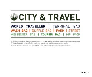 CITY & TRAVEL
WORLD TRAVELLER | TERMINAL BAG
WASH BAG | DUFFLE BAG | PARK | STREET
MESSENGER BAG | COURIER BAG | HIP PACK

   or long or short trips and daily life in the city: EVOC CITY & TRAVEL BAGS offer all the essential features for life on
F  the go. As always, the focus for this line is once again on high quality and clever design details.

Of course there are also some very special EVOC extras to discover that you will not want to go without…




                                                                                                                             55
 
