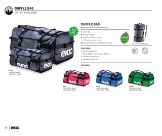 DUFFLE BAG
              CITY & TRAVEL BAGS




                                                         DUFFLE BAG
                                                         Waterproof multi-use equipment bag

                                                         V 40L / 100L
                                                         W 1050 g / 1750 g
                                                         S S: 50 cm x 30 cm x 25 cm
                                                           L: 70 cm x 40 cm x 35 cm
                                                         M Tarpaulin PVC-free, N600/D, PU coated
                                                                                                       portable as backpack

                                                         FEATURES:
                                                         • Extremely durable
                                                         • Made of EPO® coated fabric: PVC free
                                                         • Portable as backpack
                                                         • Lockable double zip


                                                         COLOURS:

     BLACK
     11301-301 (S: 40L)
     11301-501 (L: 100L)




                                   RED                                       BLUE                  GREEN
                                   11301-309 (S: 40L)                        11301-303 (S: 40L)    12301-304 (S: 40L)
                                   11301-509 (L: 100L)                       11301-503 (L: 100L)   12301-504 (L: 100L)




58
 