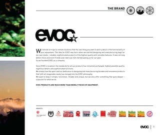 THE BRAND




     e noticed on trips to remote locations that the last thing you want to worry about is the functionality of
W    your equipment. The idea for EVOC was born when we started designing and manufacturing bags for
our own needs – reliable, sophisticated products of the highest quality with sensible features. It was not long
before more and more friends and riders we met started asking us for our gear.
So we founded EVOC as a company.


Since EVOC’s inception, the standards for all our products has remained unchanged: highest possible quality,
ingenious details and sophisticated functions.
We simply love the sport and our dedication to designing and manufacturing durable and innovative products
that fulﬁl all imaginable needs has merged into the EVOC philosophy:
We want to keep it simple, functional, reliable and unique, but we also offer something that goes deeper –
a passion for what we do.


EVOC PRODUCTS ARE MUCH MORE THAN MERELY PIECES OF EQUIPMENT.




AWARDS:
                                                                                                                          DE L
                                                                                                                      X




                                                                                                                             A
                                                                                                                  CH OI



                                                                                                                                 R É DA
               EURO




                                                                                ARDS
                                                                        AR
                           BR




                                                                             AW
                PE




                                                                       YE




                                                                                                                             C
                            EA




                                K
                                    TH

                                                                                                                      LE
                                                                  E




                                                                  TH
                      AN




                                         RO
                                                             OF
                                                                            Y




                                              UG
                           SN                      H BRAND
                                                                        R




                                OW                                     ST
                                         BOARD INDU




                                                                                                                                          7
 