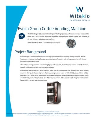 ©2017 Witekio & Subsidiaries. All Rights Reserved.
This document and the information it contains is confidential and remains the property of our company. It may not be copied or communicated to a third party or used for any purpose
other than that for which it is supplied without the prior written consent of our company.
Evoca Group Coffee Vending Machine
The Wittenborg 9100 was an interesting and challenging project, where we worked in close collabo-
ration with Evoca Group to define and implement a powerful and reliable system and software for
the next 10 years of Evoca Group machines.
Adrien Leravat : Sr Mobile & Embedded Software Engineer
Evoca Group is a worldwide leader in manufacturing specialized food and beverage vending machines. With its
headquarters in Valbrembo, Italy, Evoca proposes a unique coffee culture with its long established technological
leadership in vending machines.
Their coffee vending machines were running legacy software code, that inherently became harder to maintain,
upgrade and keep aligned with fast moving technologies.
In addition to the obsolescence of the software, there was no standard base code shared across all the vending
machines. Along with the development of a new vending machine based on NXP i.MX6 DualLite, Witekio collabo-
rated with Evoca Group on the development of software components allowing the creation of a new generic stand-
ard platform (system and application). One of the key requirement of this project was to design an intuitive inter-
face enabling a rich and new user experience.
Project Background
 