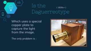 Is the
Daguerreotype
( 1830s+ )
Which uses a special
copper plate to
capture the light
from the image.
The only problem is :
 