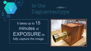 Is the
Daguerreotype
( 1830s+ )
Which uses a special
copper plate to
capture the light
from the image.
The only problem is :
It takes up to 15
minutes of
EXPOSURE to
fully capture the image.
 