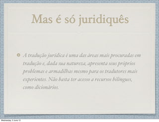 Mas é só juridiquês
A tradução jurídica é uma das áreas mais procuradas em
tradução e, dada sua natureza, apresenta seus próprios
problemas e armadilhas mesmo para os tradutores mais
experientes. Não basta ter acesso a recursos bilíngues,
como dicionários.
Wednesday, 5 June 13
 