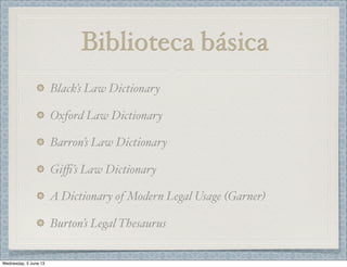 Biblioteca básica
Black’s Law Dictionary
Oxford Law Dictionary
Barron’s Law Dictionary
Giﬃ’s Law Dictionary
A Dictionary of Modern Legal Usage (Garner)
Burton’s Legal Thesaurus
Wednesday, 5 June 13
 