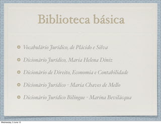 Biblioteca básica
Vocabulário Jurídico, de Plácido e Silva
Dicionário Jurídico, Maria Helena Diniz
Dicionário de Direito, Economia e Contabilidade
Dicionário Jurídico - Maria Chaves de Me%o
Dicionário Jurídico Bilíngue - Marina Bevilácqua
Wednesday, 5 June 13
 