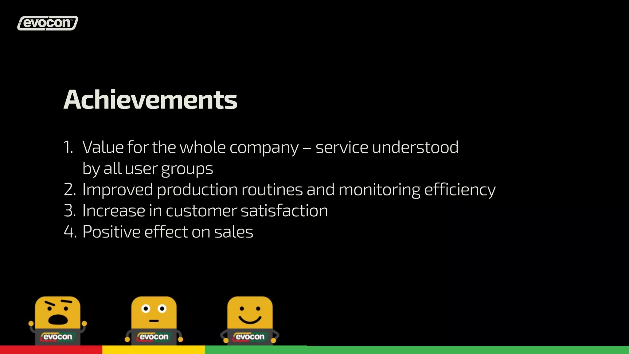 Achievements 
1. 
2. 
3. 
4. 
Value for the whole company – service understood 
by all user groups 
Improved production routines and monitoring efficiency 
Increase in customer satisfaction 
Positive effect on sales 
