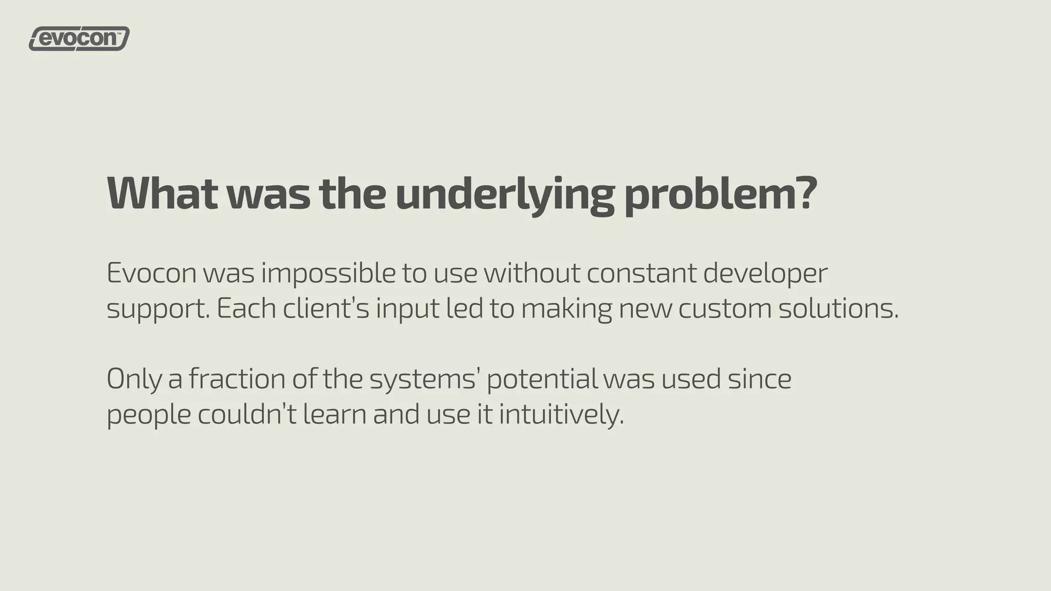 What was the underlying problem? 
Evocon was impossible to use without constant developer 
support. Each client’s input led to making new custom solutions. 
Only a fraction of the systems’ potential was used since 
people couldn’t learn and use it intuitively. 
 