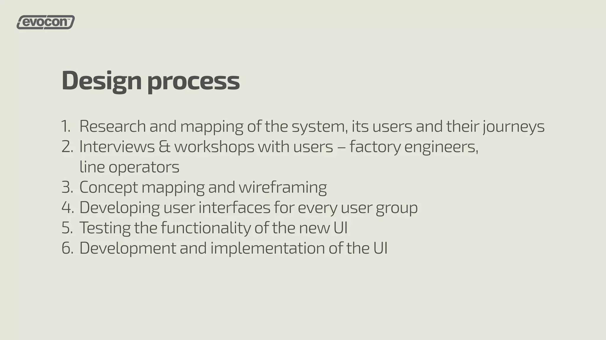 Design process 
1. 
2. 
3. 
4. 
5. 
6. 
Research and mapping of the system, its users and their journeys 
Interviews & workshops with users – factory engineers, 
line operators 
Concept mapping and wireframing 
Developing user interfaces for every user group 
Testing the functionality of the new UI 
Development and implementation of the UI 
 