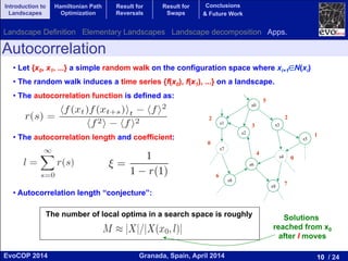 10 / 24Granada, Spain, April 2014EvoCOP 2014
UNIVERSITY*OF*GRANADA*
23225*APRIL*2014
• Let {x0, x1, ...} a simple random walk on the configuration space where xi+1∈N(xi)
• The random walk induces a time series {f(x0), f(x1), ...} on a landscape.
• The autocorrelation function is defined as:
• The autocorrelation length and coefficient:
• Autocorrelation length “conjecture”:
Autocorrelation
s0
s4
s7
s6
s2
s1
s8
s9
s5
s3
2
0
3
5
1
2
4
0
7
6
The number of local optima in a search space is roughly Solutions
reached from x0
after l moves
Introduction to
Landscapes
Hamiltonian Path
Optimization
Result for
Reversals
Result for
Swaps
Conclusions
& Future Work
Landscape Definition Elementary Landscapes Landscape decomposition Apps.
 