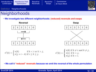 12 / 24Granada, Spain, April 2014EvoCOP 2014
UNIVERSITY*OF*GRANADA*
23225*APRIL*2014
Neighborhoods
• We investigate two different neighborhoods: (reduced) reversals and swaps
2 4 3 5 1 6
2 1 5 3 4 6
(a) Reversal
2 4 3 5 1 6
2 1 3 5 4 6
(b) Swap
Fig. 1. Examples of reversal and swap for a permutation of size 6.
Component Model
ey and Sutton developed a “component” based model that makes it easy to
Reversal
f a more general problem: the Quadratic Assignment Problem
ven two matrices r and w the ﬁtness function of QAP is:
fQAP (⇡) =
nX
i,j=1
ri,jw⇡(i),⇡(j). (3)
serve that (3) generalizes (2) if w is the weight matrix for HPO
ri,j = j
i+1, where is the Kronecker delta. HPO has applica-
ormatics, in particular in DNA fragment assembling [10] and the
f radiation hybrid maps [1].
ape for Reversals
utation ⇡ and two positions i and j with 1  i < j  n, we can
mutation ⇡0
by reversing the elements between i and j (inclusive).
new permutation is deﬁned as:
⇡0
(k) =
⇢
⇡(k) if k < i or k > j,
⇡(j + i k) if i  k  j.
(4)
) illustrates the concept of reversal. The reversal neighborhood
rmutation ⇡ contains all the permutations that can be formed by
sals to ⇡. Each reversal can be identiﬁed by a pair [i, j], which are
d ending positions of the reversal. We use square brackets in the
tinguish them from swaps. Then, we have |NR(⇡)| = n(n 1)/2.
Swap
that is incident on vertex i is sampled once. Since this is true fo
follows that every edge not in the current solution is sampled twi
for each of the vertices in which it is incident. Therefore, summ
neighbors: d · Avg(f(y))y2N(x) = d · f(x) (n 2)f(x) + 2
P
c2
Computing the average over the neighborhood and taking i
result of Lemma 2:
Avg(f(y))
y2N(x)
= f(x)
n 2
n(n 1)/2 1
f(x) +
2
n(n 1)/2 1
X
c2
= f(x) +
n
n(n 1)/2 1
( ¯f f(x)).
5 Landscape Structure for Swaps
Given a permutation ⇡, we can build a new permutation ⇡0
b
positions i and j in the permutation. The new permutation is d
⇡0
(k) =
8
<
:
⇡(k) if k 6= i and k 6= j,
⇡(i) if k = j,
⇡(j) if k = i.
Figure 1(b) illustrates the concept of swap. The swap neighbo
a permutation ⇡ contains all the permutations that can be form
swaps to ⇡. Each swap can be identiﬁed by the pair (i, j) of positio
cardinality of the swap neighborhood is |NS(⇡)| = n(n 1)/2. U
stated, we will refer always to the swap neighborhood in this se
2 4 3 5 1 6
2 1 5 3 4 6
(a) Reversal
2 4 3 5 1 6
2 1 3 5 4 6
(b) Swap
Fig. 1. Examples of reversal and swap for a permutation of size 6.
4.1 Component Model
Whitley and Sutton developed a “component” based model that makes
• We call it “reduced” reversals because we omit the reversal of the whole permutation
Introduction to
Landscapes
Hamiltonian Path
Optimization
Result for
Reversals
Result for
Swaps
Conclusions
& Future Work
Definition Neighborhoods
 